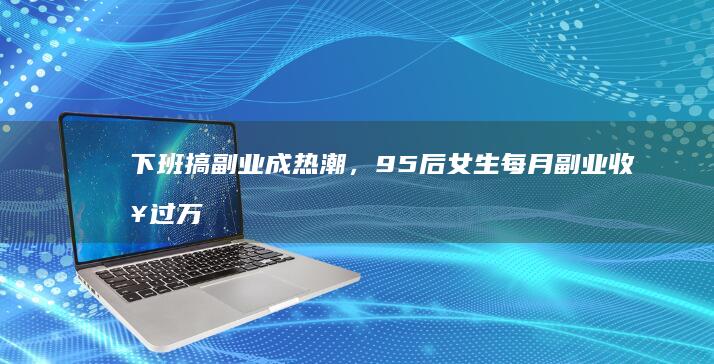 下班搞副业成热潮，95 后女生每月副业收入过万，一人身兼「五职」，哪些信息值得关注？